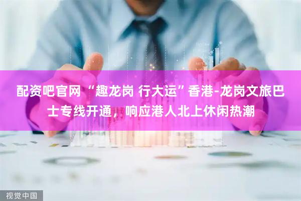 配资吧官网 “趣龙岗 行大运”香港-龙岗文旅巴士专线开通，响应港人北上休闲热潮