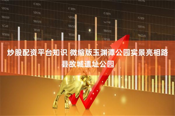 炒股配资平台知识 微缩版玉渊潭公园实景亮相路县故城遗址公园