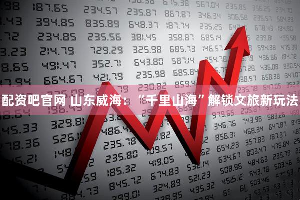 配资吧官网 山东威海：“千里山海”解锁文旅新玩法