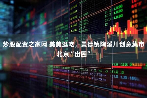 炒股配资之家网 美美逛吃，景德镇陶溪川创意集市北京“出圈”