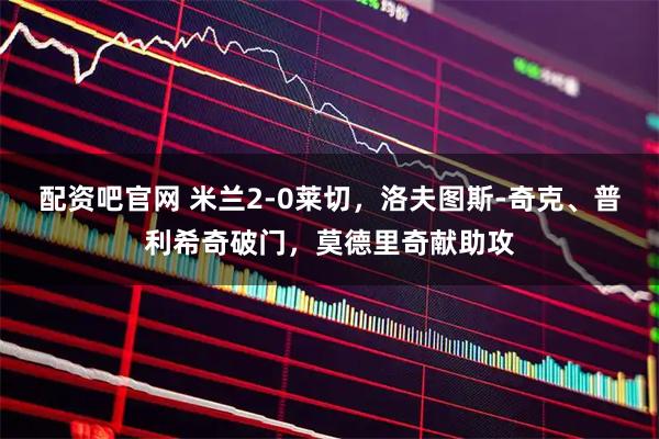 配资吧官网 米兰2-0莱切，洛夫图斯-奇克、普利希奇破门，莫德里奇献助攻
