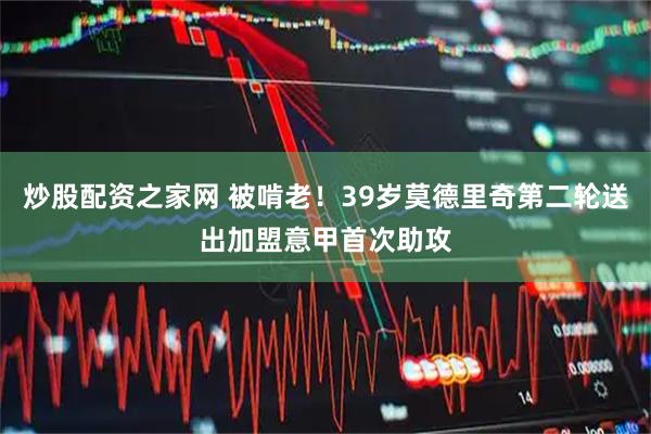 炒股配资之家网 被啃老！39岁莫德里奇第二轮送出加盟意甲首次助攻