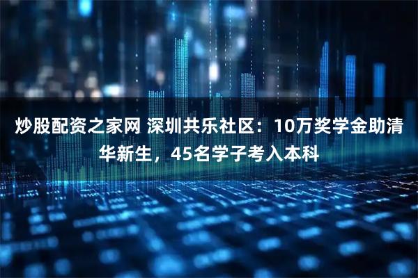 炒股配资之家网 深圳共乐社区：10万奖学金助清华新生，45名学子考入本科