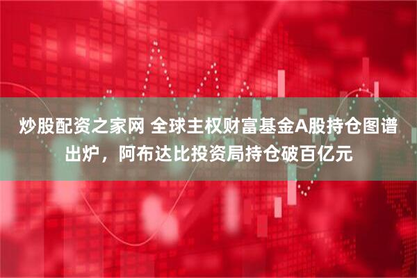 炒股配资之家网 全球主权财富基金A股持仓图谱出炉，阿布达比投资局持仓破百亿元