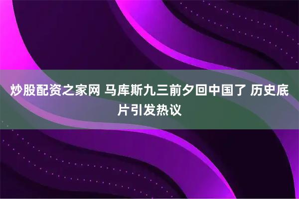 炒股配资之家网 马库斯九三前夕回中国了 历史底片引发热议