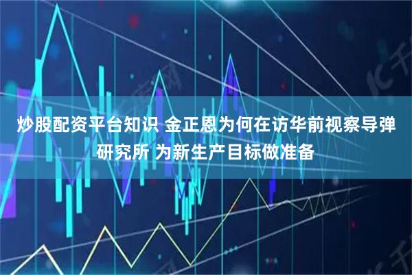炒股配资平台知识 金正恩为何在访华前视察导弹研究所 为新生产目标做准备