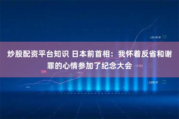 炒股配资平台知识 日本前首相：我怀着反省和谢罪的心情参加了纪念大会
