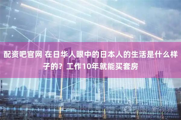 配资吧官网 在日华人眼中的日本人的生活是什么样子的？工作10年就能买套房