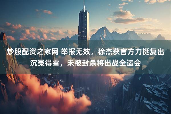 炒股配资之家网 举报无效，徐杰获官方力挺复出沉冤得雪，未被封杀将出战全运会