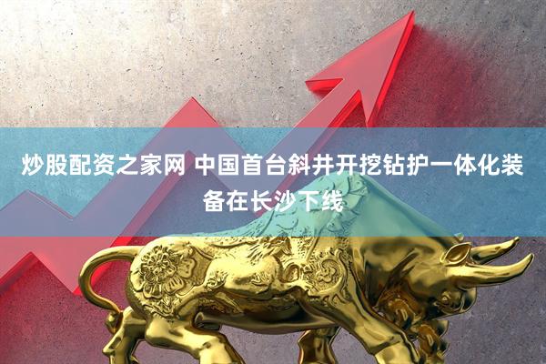 炒股配资之家网 中国首台斜井开挖钻护一体化装备在长沙下线