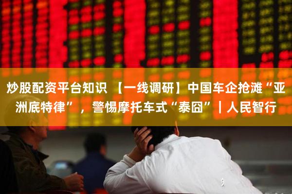 炒股配资平台知识 【一线调研】中国车企抢滩“亚洲底特律” ，警惕摩托车式“泰囧”｜人民智行