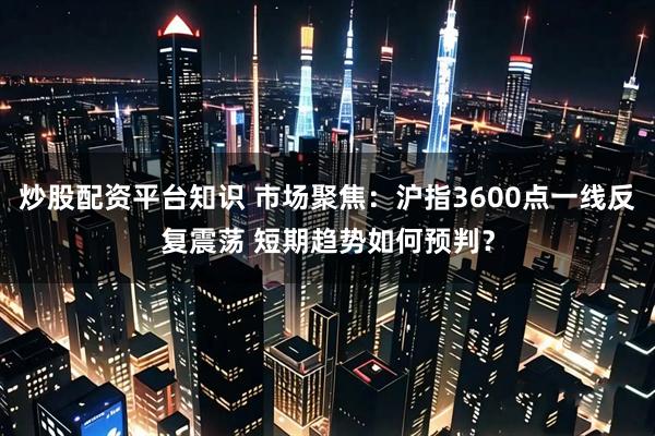 炒股配资平台知识 市场聚焦:沪指3600点一线反复震荡 短期趋势如何预判?