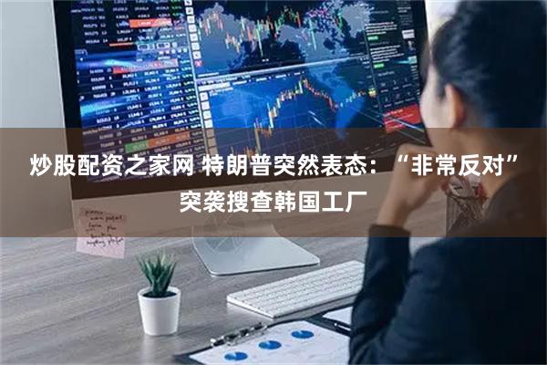 炒股配资之家网 特朗普突然表态:“非常反对”突袭搜查韩国工厂