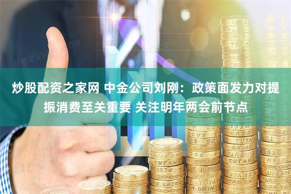 炒股配资之家网 中金公司刘刚：政策面发力对提振消费至关重要 关注明年两会前节点