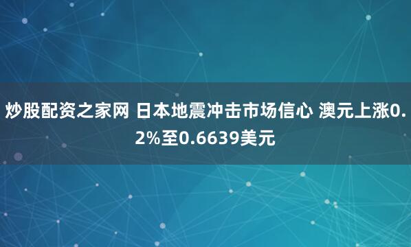 炒股配资之家网 日本地震冲击市场信心 澳元上涨0.2%至0.6639美元