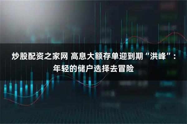 炒股配资之家网 高息大额存单迎到期“洪峰”：年轻的储户选择去冒险