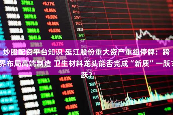 炒股配资平台知识 延江股份重大资产重组停牌：跨界布局高端制造 卫生材料龙头能否完成“新质”一跃？