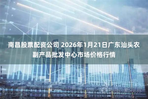 南昌股票配资公司 2026年1月21日广东汕头农副产品批发中心市场价格行情
