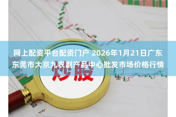 网上配资平台配资门户 2026年1月21日广东东莞市大京九农副产品中心批发市场价格行情