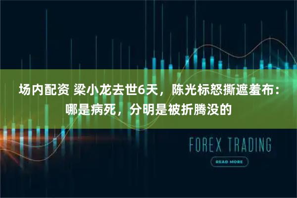场内配资 梁小龙去世6天，陈光标怒撕遮羞布：哪是病死，分明是被折腾没的