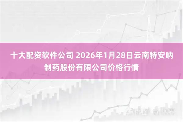 十大配资软件公司 2026年1月28日云南特安呐制药股份有限公司价格行情