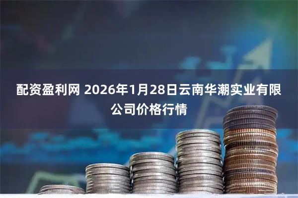 配资盈利网 2026年1月28日云南华潮实业有限公司价格行情