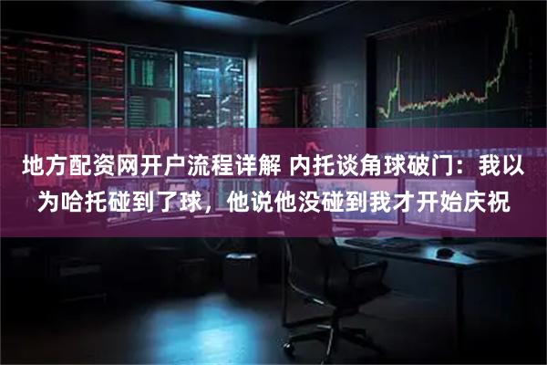 地方配资网开户流程详解 内托谈角球破门：我以为哈托碰到了球，他说他没碰到我才开始庆祝