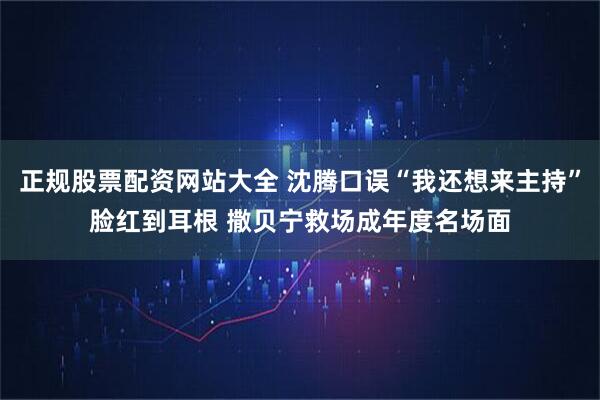 正规股票配资网站大全 沈腾口误“我还想来主持”脸红到耳根 撒贝宁救场成年度名场面