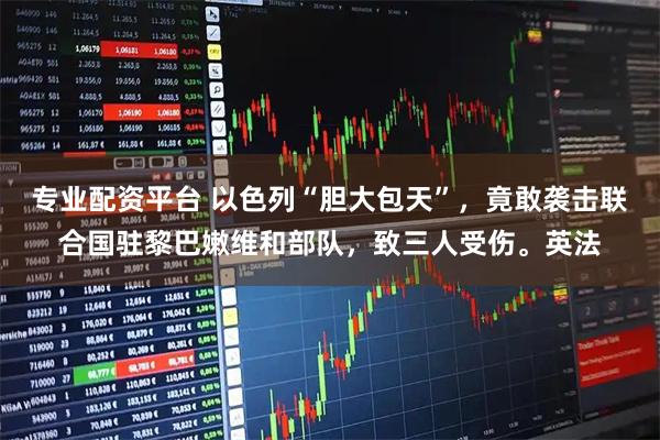 专业配资平台 以色列“胆大包天”,竟敢袭击联合国驻黎巴嫩维和部队,致三人受伤。英法