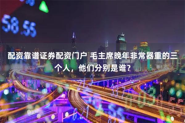配资靠谱证券配资门户 毛主席晚年非常器重的三个人，他们分别是谁？