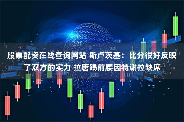 股票配资在线查询网站 斯卢茨基:比分很好反映了双方的实力 拉唐踢前腰因特谢拉缺席