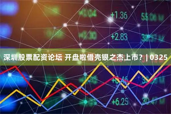 深圳股票配资论坛 开盘啦借壳银之杰上市?| 0325