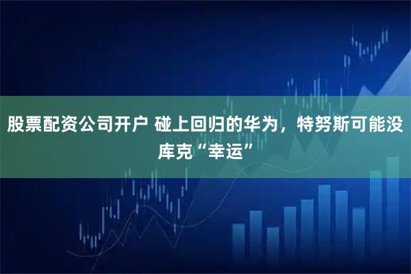 股票配资公司开户 碰上回归的华为，特努斯可能没库克“幸运”