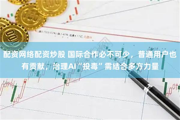 配资网络配资炒股 国际合作必不可少，普通用户也有贡献，治理AI“投毒”需结合多方力量