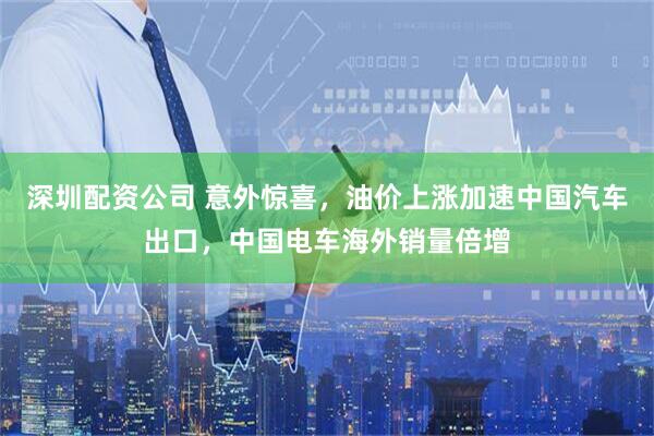 深圳配资公司 意外惊喜，油价上涨加速中国汽车出口，中国电车海外销量倍增