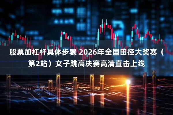 股票加杠杆具体步骤 2026年全国田径大奖赛（第2站）女子跳高决赛高清直击上线