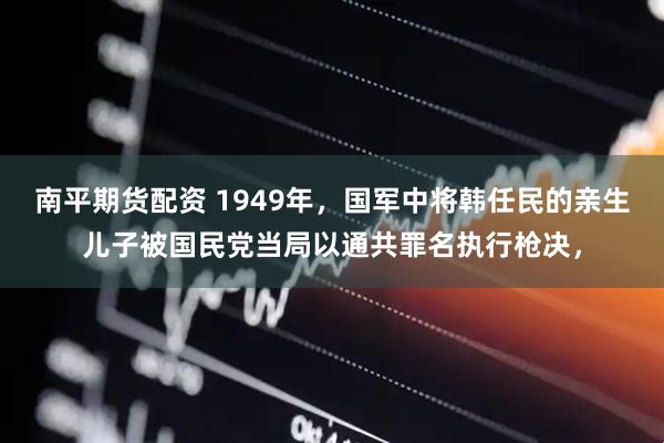 南平期货配资 1949年，国军中将韩任民的亲生儿子被国民党当局以通共罪名执行枪决，