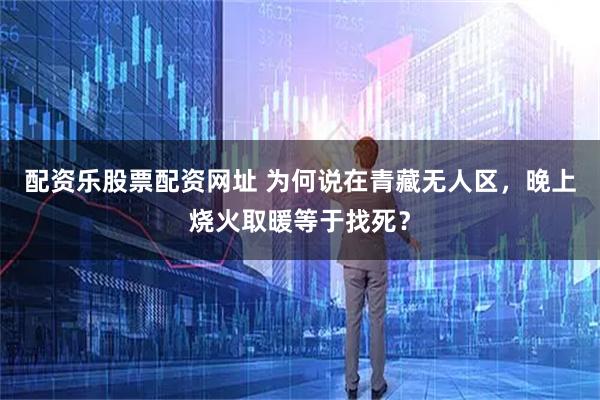 配资乐股票配资网址 为何说在青藏无人区，晚上烧火取暖等于找死？