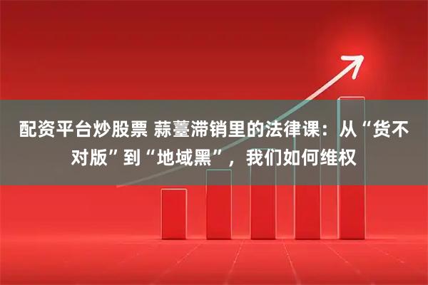 配资平台炒股票 蒜薹滞销里的法律课：从“货不对版”到“地域黑”，我们如何维权