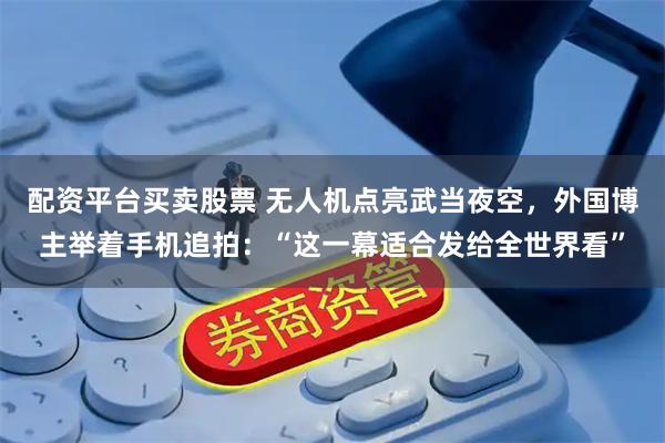 配资平台买卖股票 无人机点亮武当夜空，外国博主举着手机追拍：“这一幕适合发给全世界看”