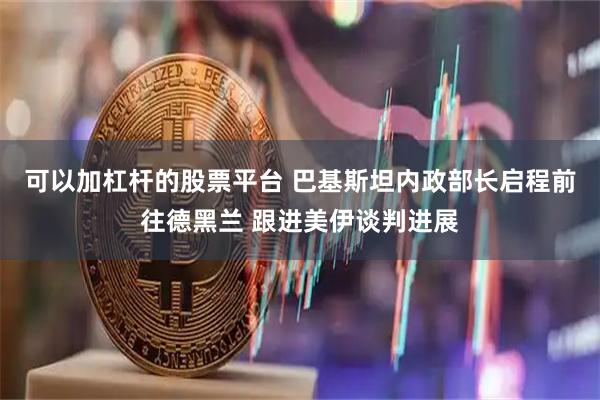 可以加杠杆的股票平台 巴基斯坦内政部长启程前往德黑兰 跟进美伊谈判进展