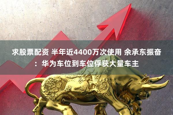 求股票配资 半年近4400万次使用 余承东振奋：华为车位到车位俘获大量车主
