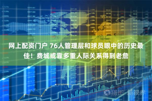 网上配资门户 76人管理层和球员眼中的历史最佳！费城或靠多重人际关系得到老詹