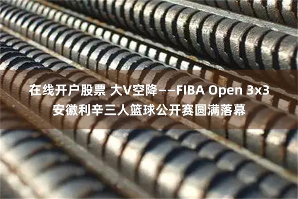 在线开户股票 大V空降——FIBA Open 3x3安徽利辛三人篮球公开赛圆满落幕