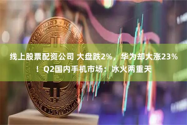 线上股票配资公司 大盘跌2%，华为却大涨23%！Q2国内手机市场：冰火两重天
