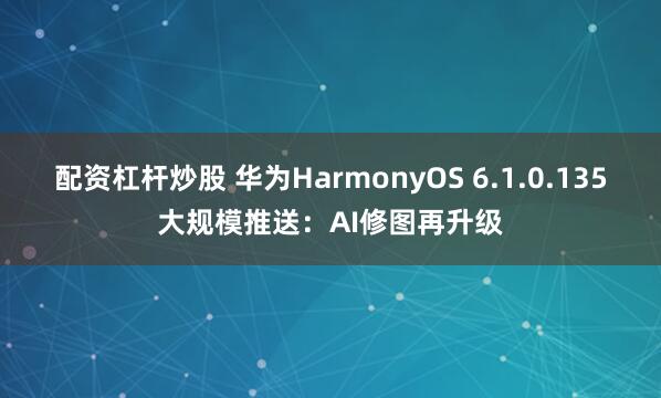 配资杠杆炒股 华为HarmonyOS 6.1.0.135大规模推送：AI修图再升级
