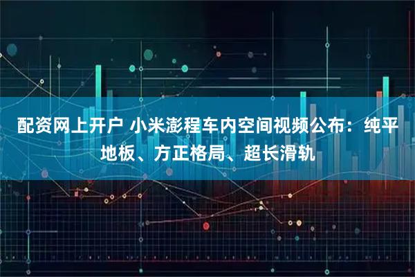 配资网上开户 小米澎程车内空间视频公布：纯平地板、方正格局、超长滑轨