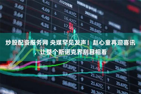 炒股配资服务网 央媒罕见发声！赵心童再迎喜讯，让整个斯诺克界刮目相看