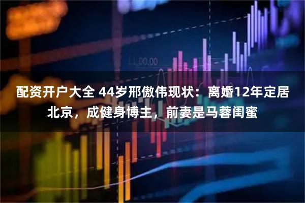 配资开户大全 44岁邢傲伟现状：离婚12年定居北京，成健身博主，前妻是马蓉闺蜜