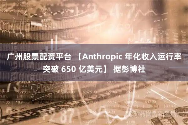 广州股票配资平台 【Anthropic 年化收入运行率突破 650 亿美元】 据彭博社